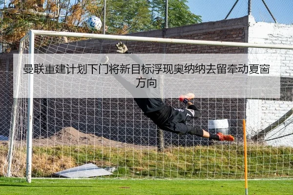 曼联重建计划下门将新目标浮现奥纳纳去留牵动夏窗方向