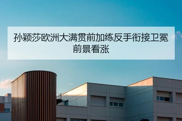 孙颖莎欧洲大满贯前加练反手衔接卫冕前景看涨