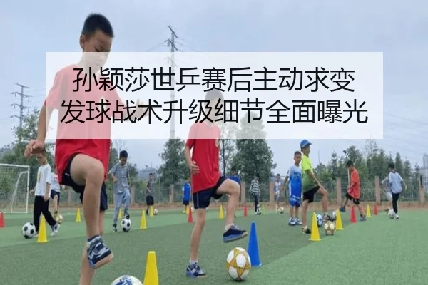 孙颖莎世乒赛后主动求变 发球战术升级细节全面曝光