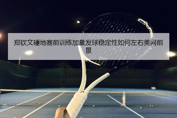 郑钦文硬地赛前训练加量发球稳定性如何左右美网前景