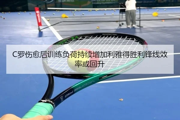 C罗伤愈后训练负荷持续增加利雅得胜利锋线效率或回升