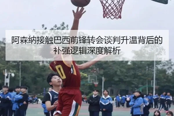 阿森纳接触巴西前锋转会谈判升温背后的补强逻辑深度解析