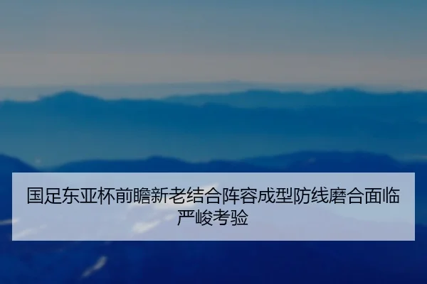 国足东亚杯前瞻新老结合阵容成型防线磨合面临严峻考验