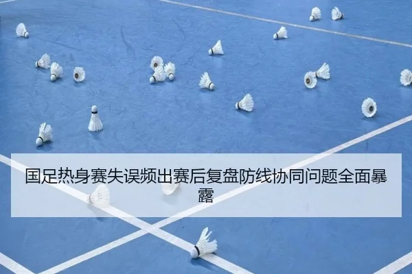 国足热身赛失误频出赛后复盘防线协同问题全面暴露